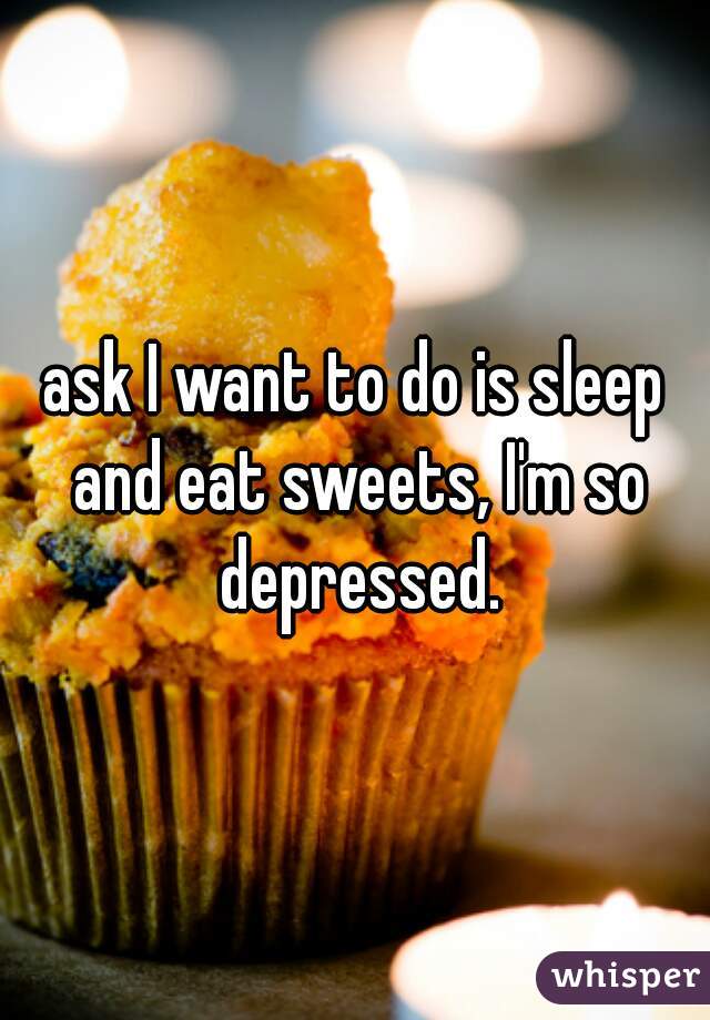 ask I want to do is sleep and eat sweets, I'm so depressed.