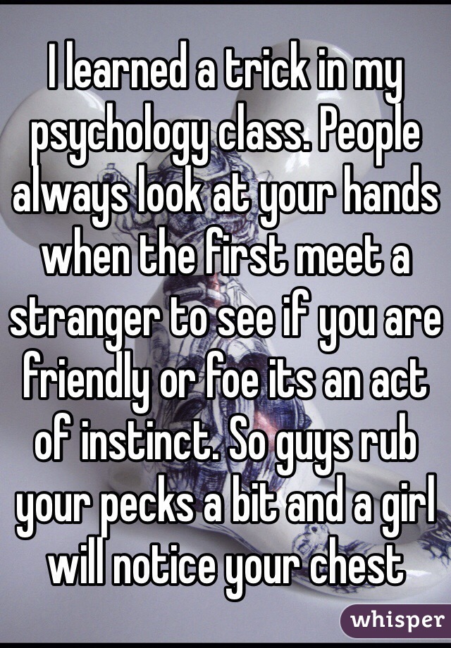 I learned a trick in my psychology class. People always look at your hands when the first meet a stranger to see if you are friendly or foe its an act of instinct. So guys rub your pecks a bit and a girl will notice your chest