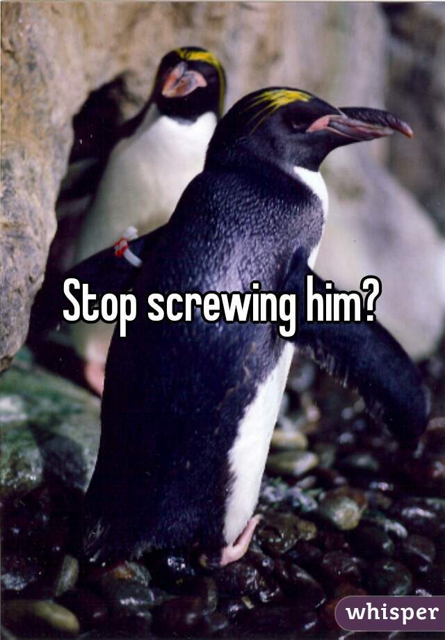Stop screwing him?