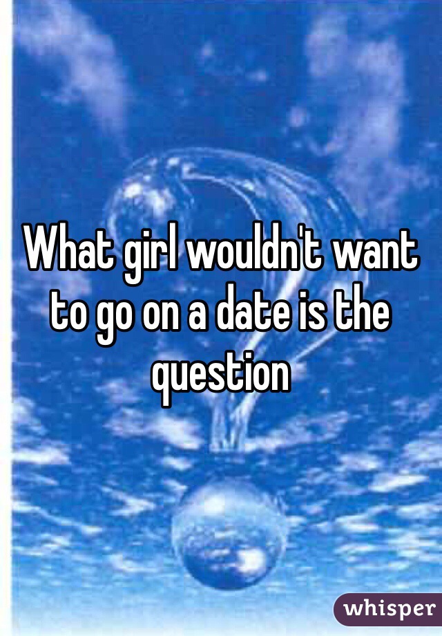 What girl wouldn't want to go on a date is the question