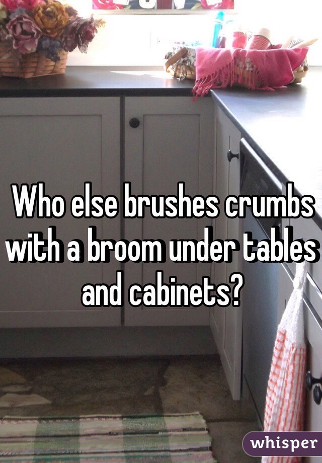 Who else brushes crumbs with a broom under tables and cabinets? 