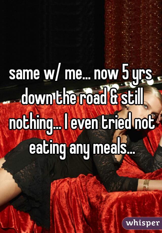 same w/ me... now 5 yrs down the road & still nothing... I even tried not eating any meals...
