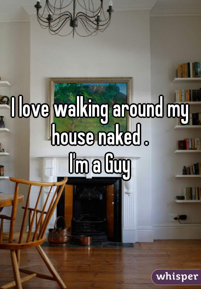 I love walking around my house naked . 
I'm a Guy
