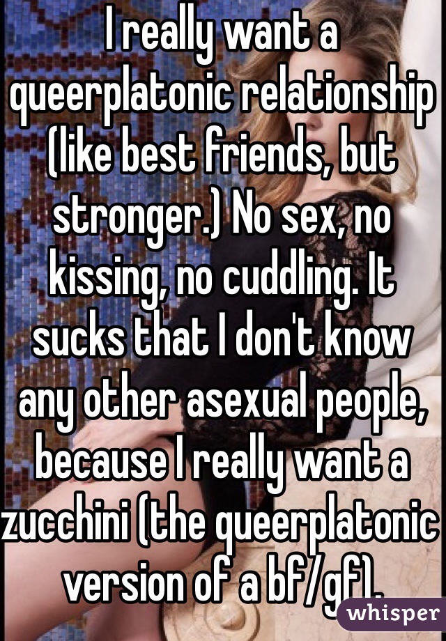 I really want a queerplatonic relationship (like best friends, but stronger.) No sex, no kissing, no cuddling. It sucks that I don't know any other asexual people, because I really want a zucchini (the queerplatonic version of a bf/gf).