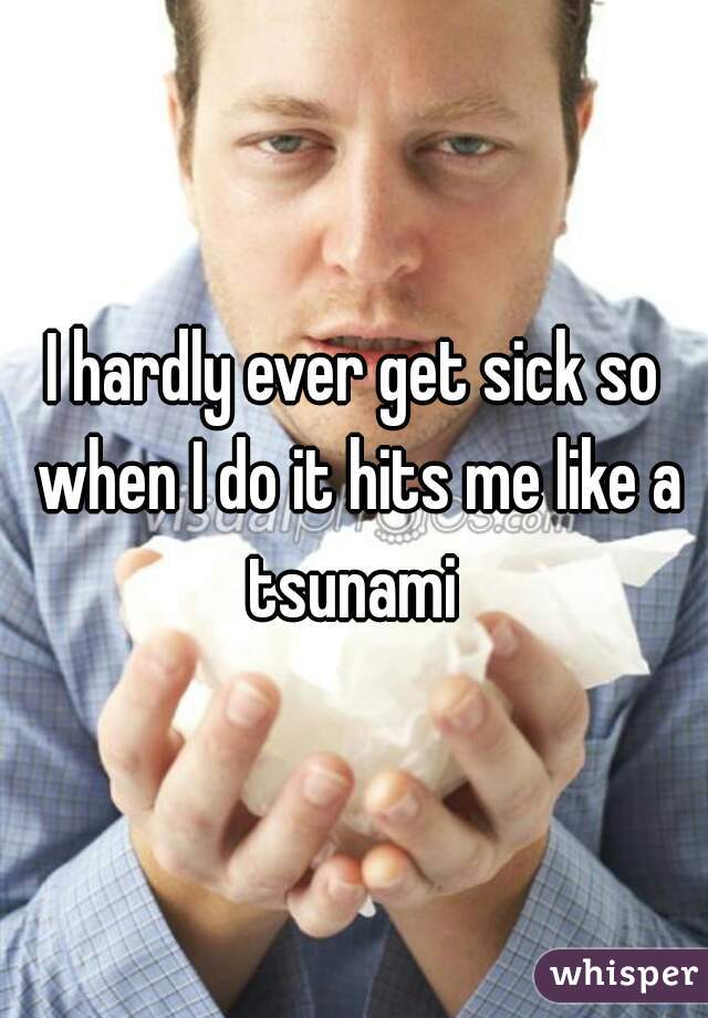 I hardly ever get sick so when I do it hits me like a tsunami 