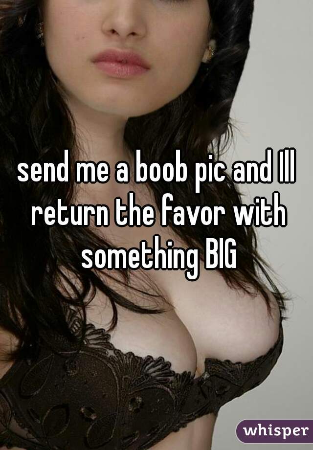 send me a boob pic and Ill return the favor with something BIG