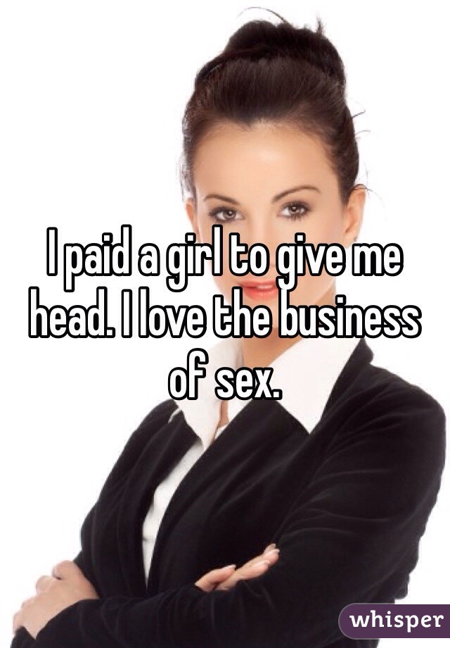 I paid a girl to give me head. I love the business of sex. 