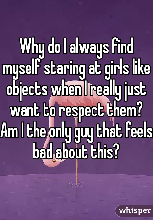 Why do I always find myself staring at girls like objects when I really just want to respect them? Am I the only guy that feels bad about this?