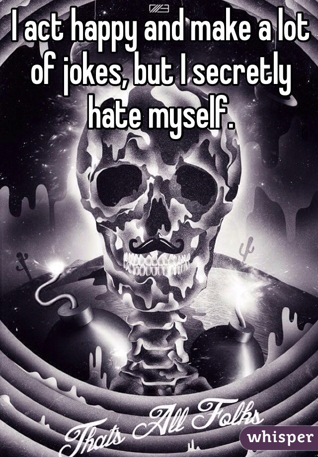 I act happy and make a lot of jokes, but I secretly hate myself. 