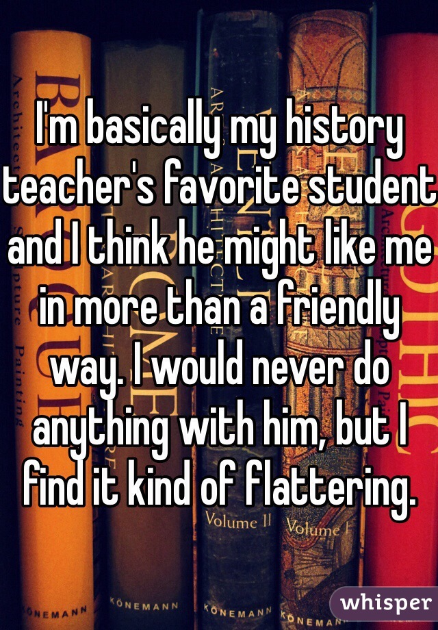 I'm basically my history teacher's favorite student and I think he might like me in more than a friendly way. I would never do anything with him, but I find it kind of flattering.