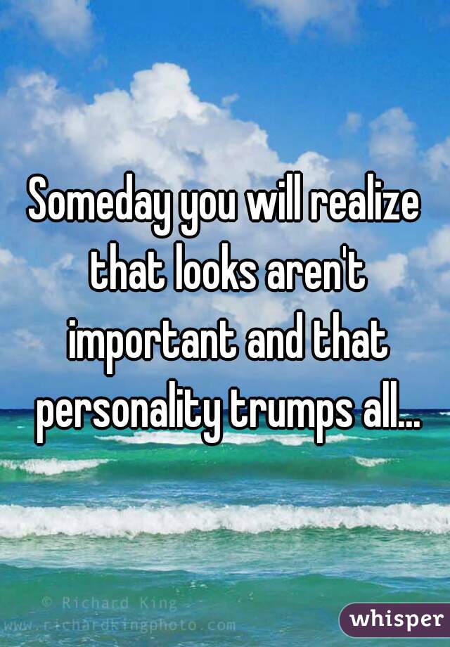 Someday you will realize that looks aren't important and that personality trumps all...