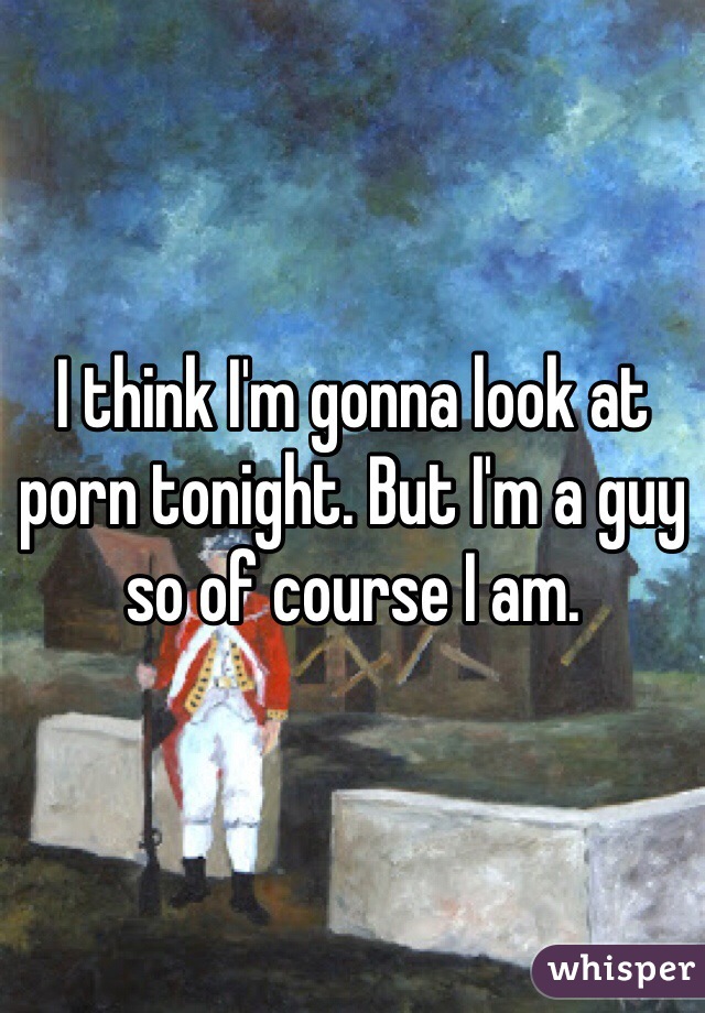 I think I'm gonna look at porn tonight. But I'm a guy so of course I am.