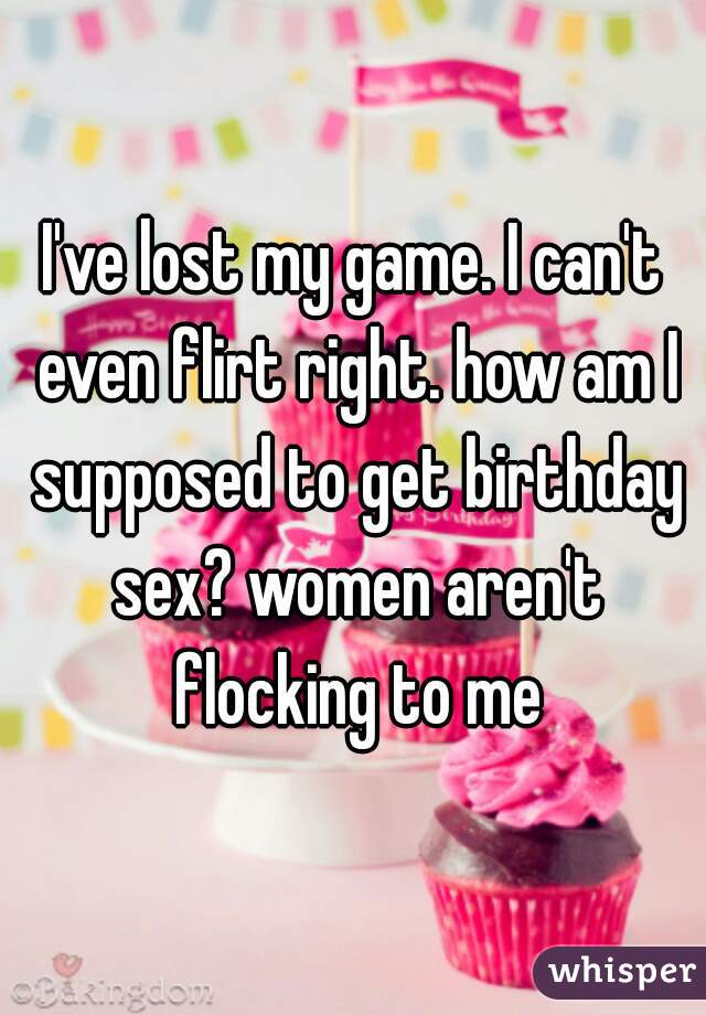 I've lost my game. I can't even flirt right. how am I supposed to get birthday sex? women aren't flocking to me