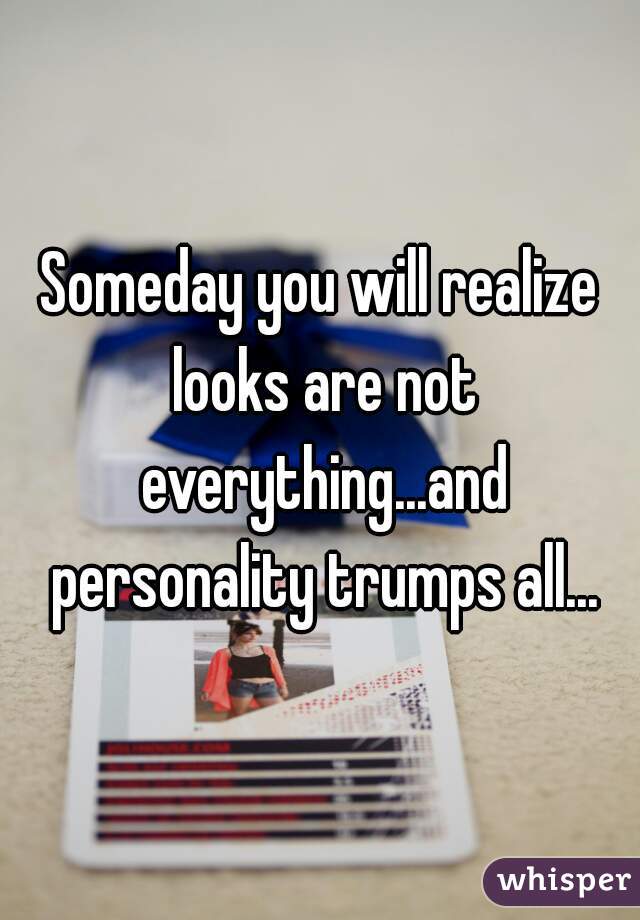 Someday you will realize looks are not everything...and personality trumps all...