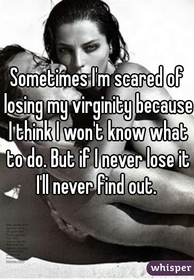 Sometimes I'm scared of losing my virginity because I think I won't know what to do. But if I never lose it I'll never find out. 