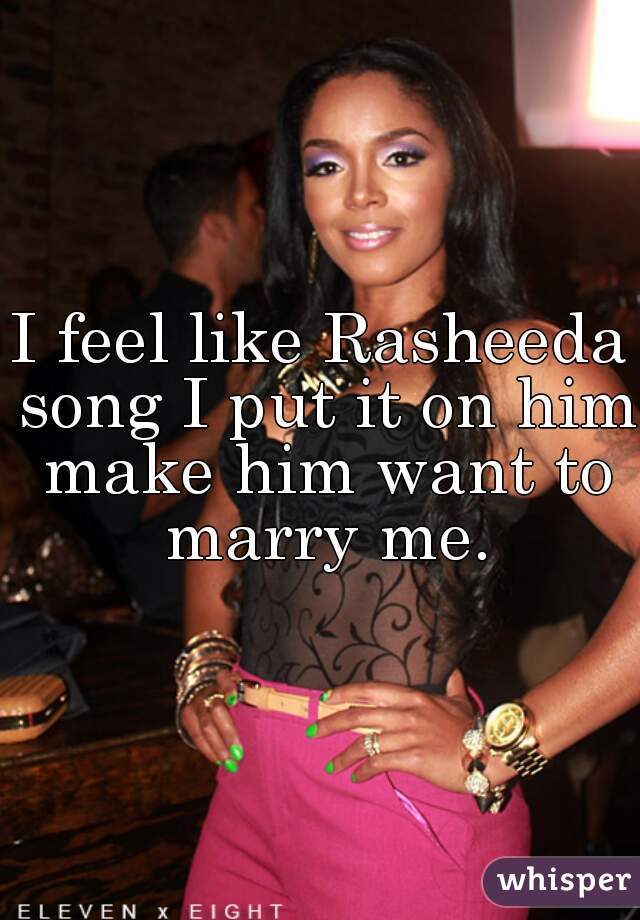 I feel like Rasheeda song I put it on him make him want to marry me.