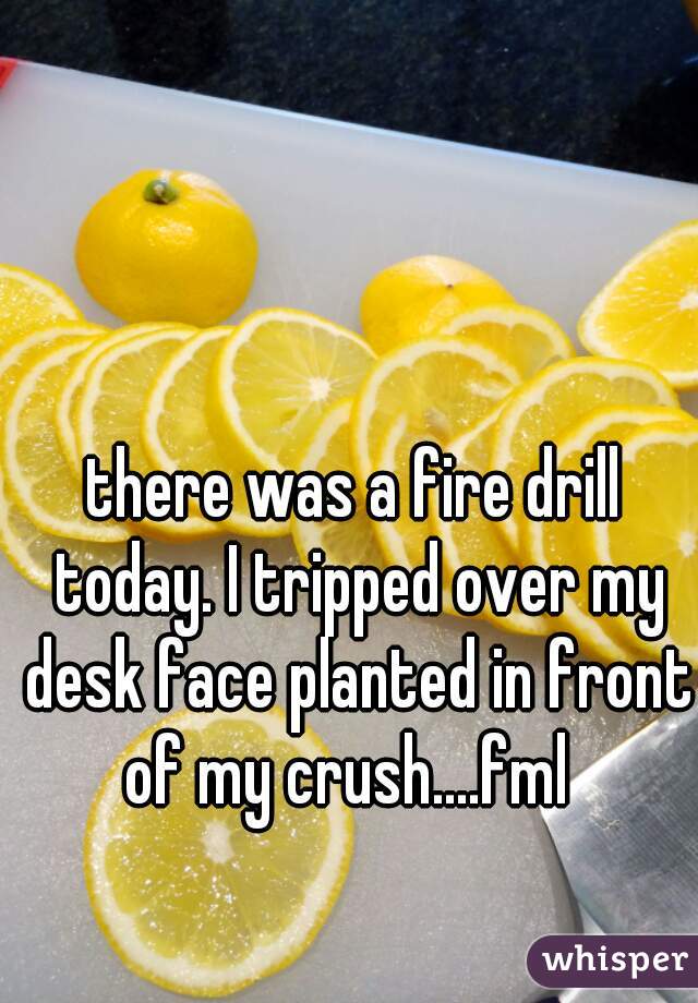 there was a fire drill today. I tripped over my desk face planted in front of my crush....fml  