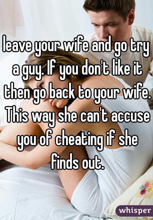 leave your wife and go try a guy. If you don't like it then go back to your wife. This way she can't accuse you of cheating if she finds out.