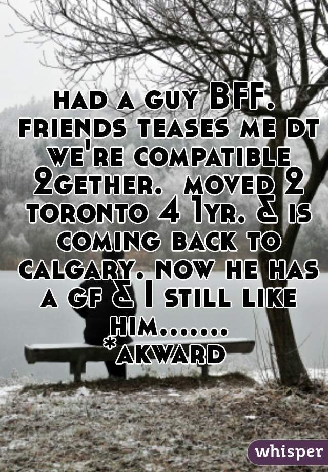 had a guy BFF. friends teases me dt we're compatible 2gether.  moved 2 toronto 4 1yr. & is coming back to calgary. now he has a gf & I still like him....... *akward 