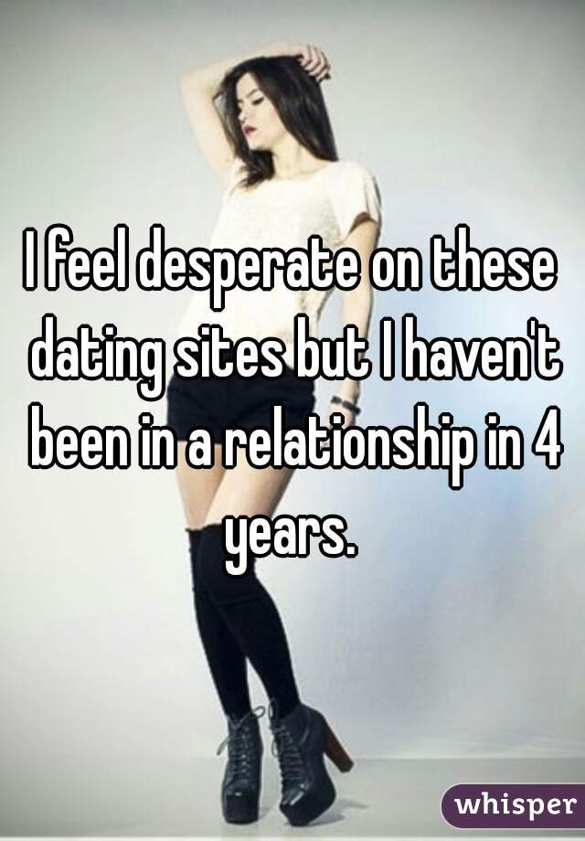 I feel desperate on these dating sites but I haven't been in a relationship in 4 years. 