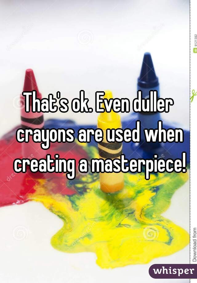 That's ok. Even duller crayons are used when creating a masterpiece!