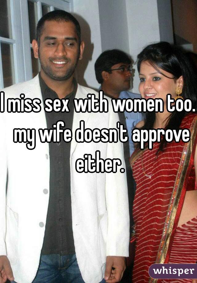 I miss sex with women too.  my wife doesn't approve either.
