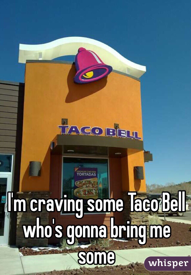 I'm craving some Taco Bell who's gonna bring me some