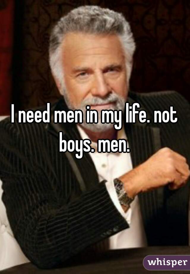 I need men in my life. not boys. men. 