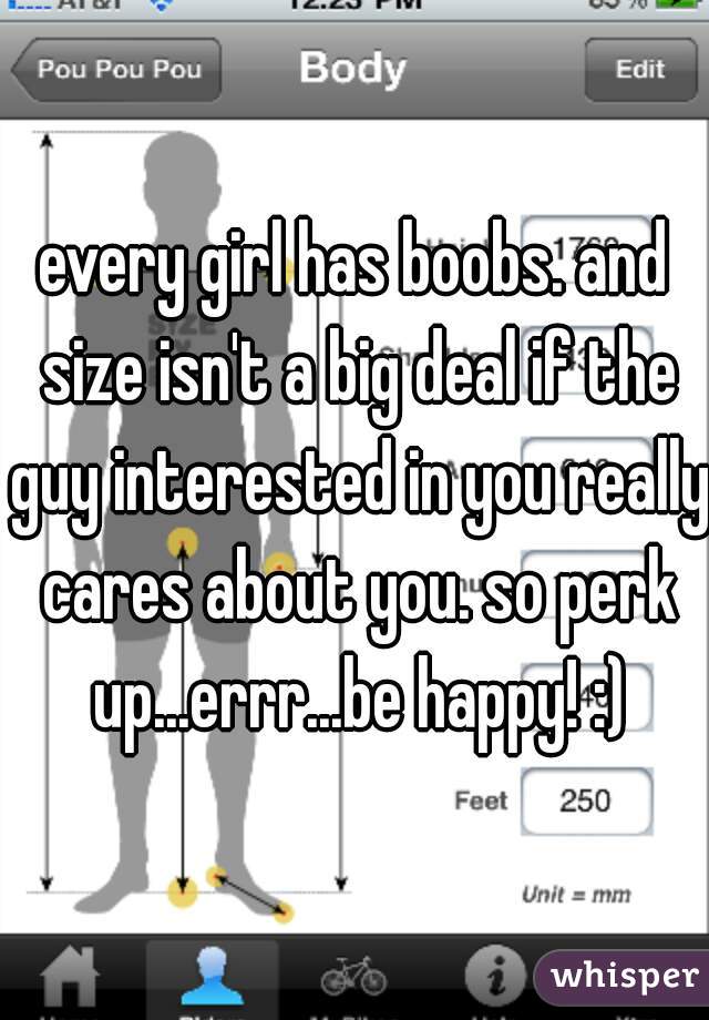 every girl has boobs. and size isn't a big deal if the guy interested in you really cares about you. so perk up...errr...be happy! :)