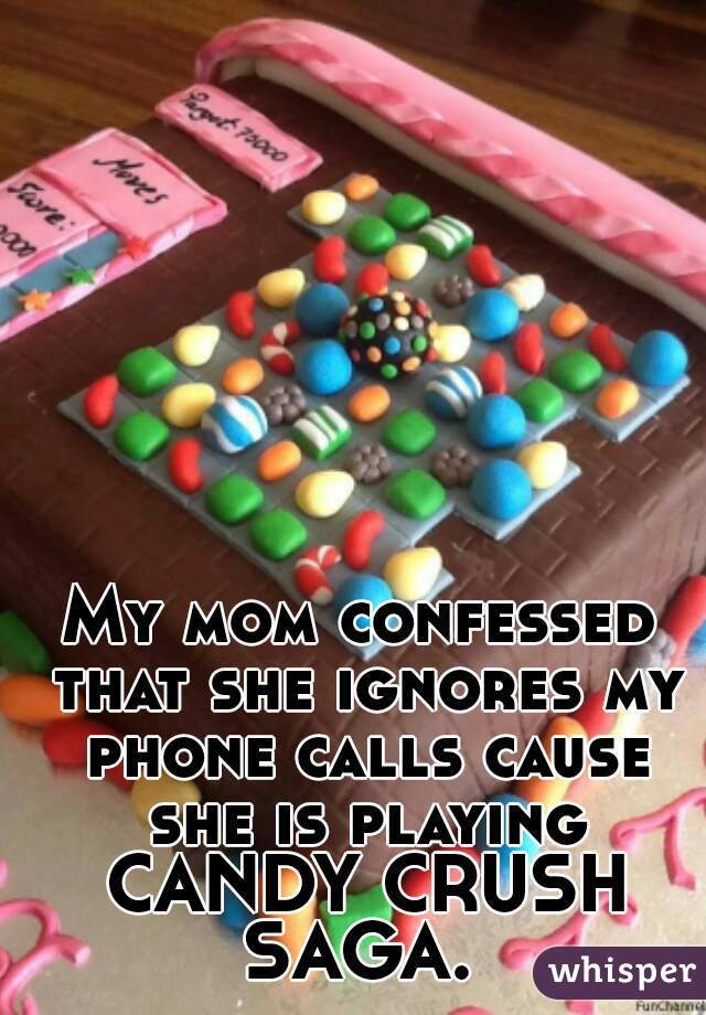 My mom confessed that she ignores my phone calls cause she is playing CANDY CRUSH SAGA. 