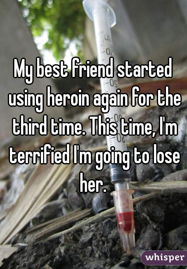 My best friend started using heroin again for the third time. This time, I'm terrified I'm going to lose her. 