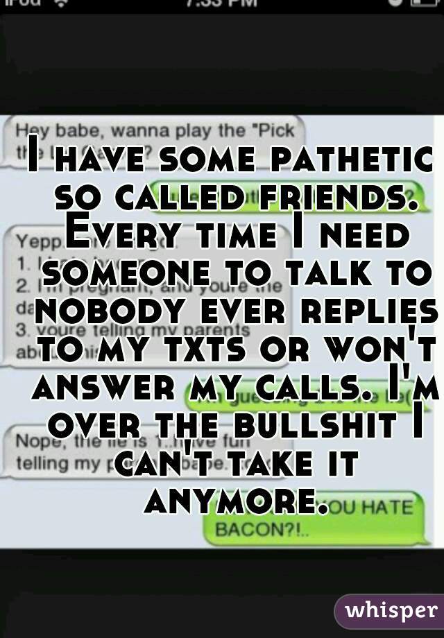 I have some pathetic so called friends. Every time I need someone to talk to nobody ever replies to my txts or won't answer my calls. I'm over the bullshit I can't take it anymore.