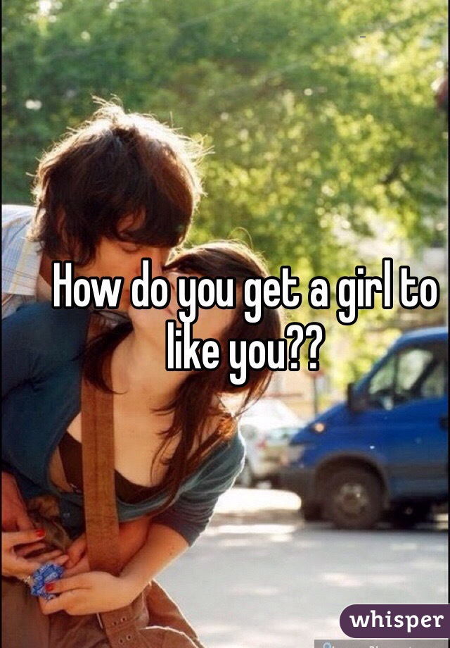How do you get a girl to like you??