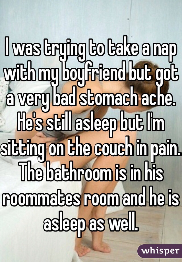 I was trying to take a nap with my boyfriend but got a very bad stomach ache. He's still asleep but I'm sitting on the couch in pain. The bathroom is in his roommates room and he is asleep as well. 