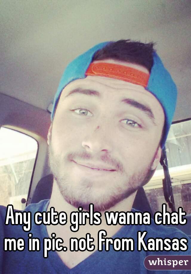 Any cute girls wanna chat me in pic. not from Kansas 