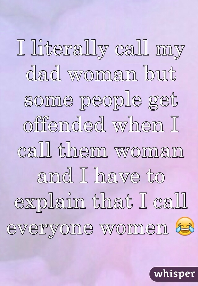 I literally call my dad woman but some people get offended when I call them woman and I have to explain that I call everyone women 😂