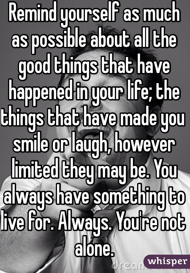 Remind yourself as much as possible about all the good things that have happened in your life; the things that have made you smile or laugh, however limited they may be. You always have something to live for. Always. You're not alone.