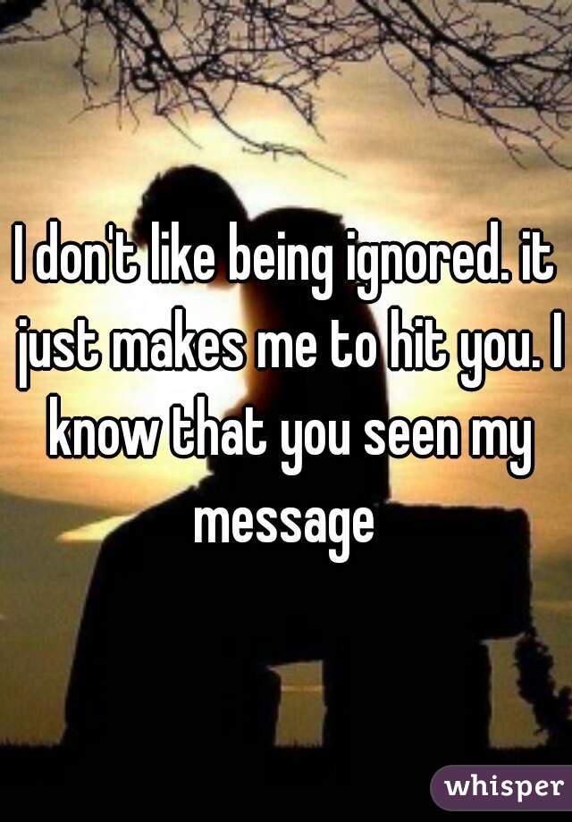 I don't like being ignored. it just makes me to hit you. I know that you seen my message 