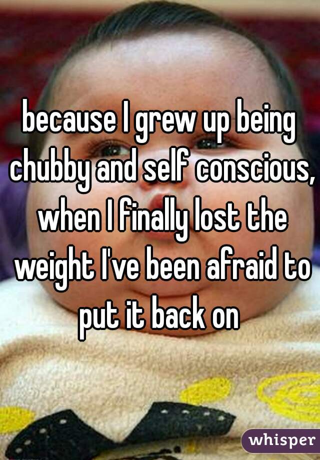 because I grew up being chubby and self conscious, when I finally lost the weight I've been afraid to put it back on 