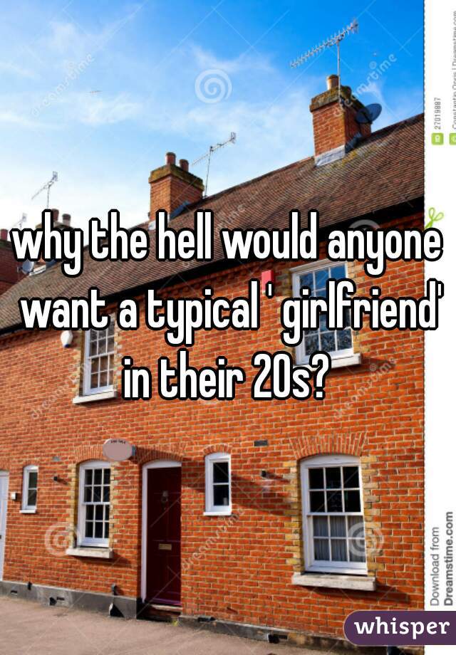 why the hell would anyone want a typical ' girlfriend' in their 20s? 