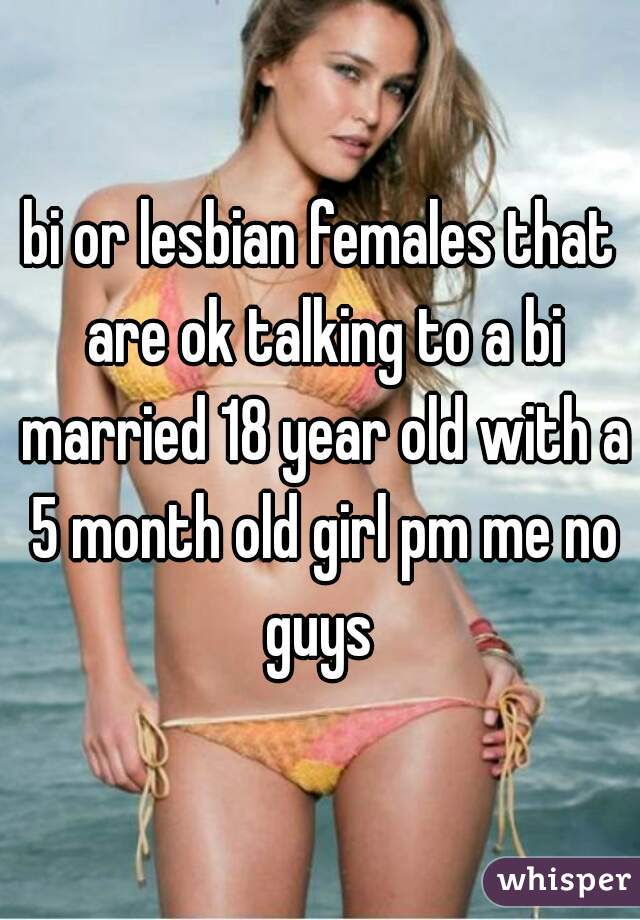 bi or lesbian females that are ok talking to a bi married 18 year old with a 5 month old girl pm me no guys 