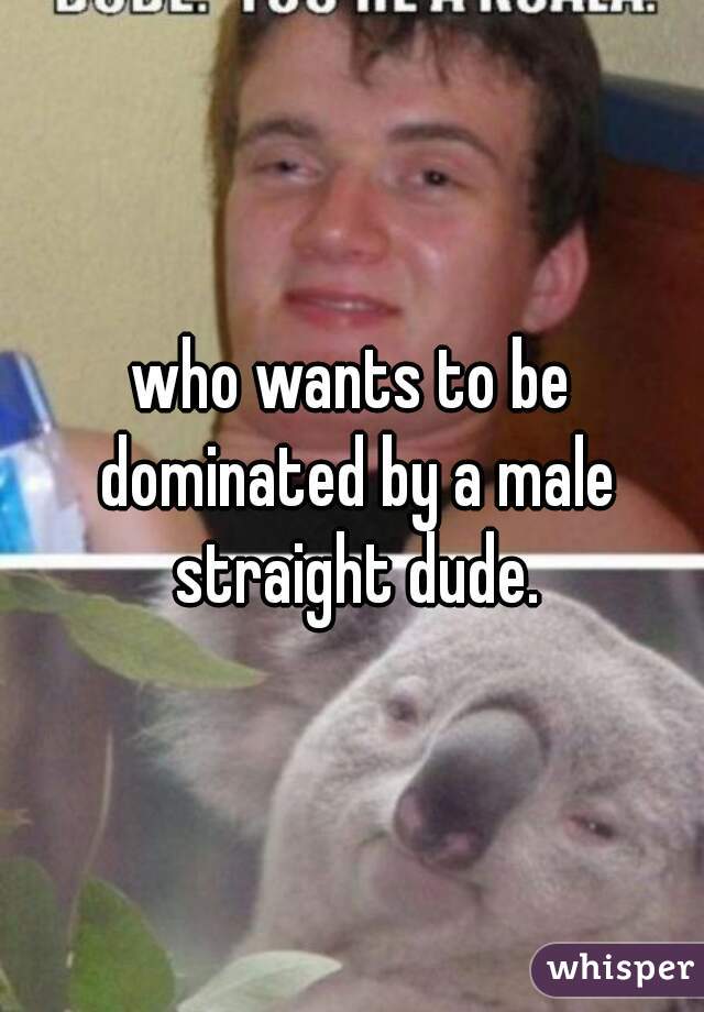 who wants to be dominated by a male straight dude.