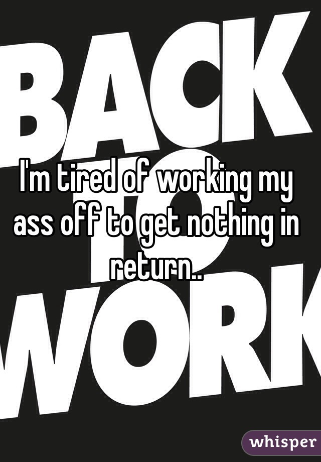 I'm tired of working my ass off to get nothing in return..
