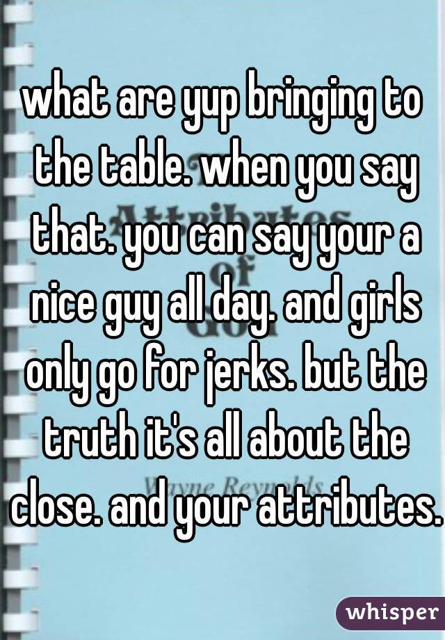 what are yup bringing to the table. when you say that. you can say your a nice guy all day. and girls only go for jerks. but the truth it's all about the close. and your attributes.