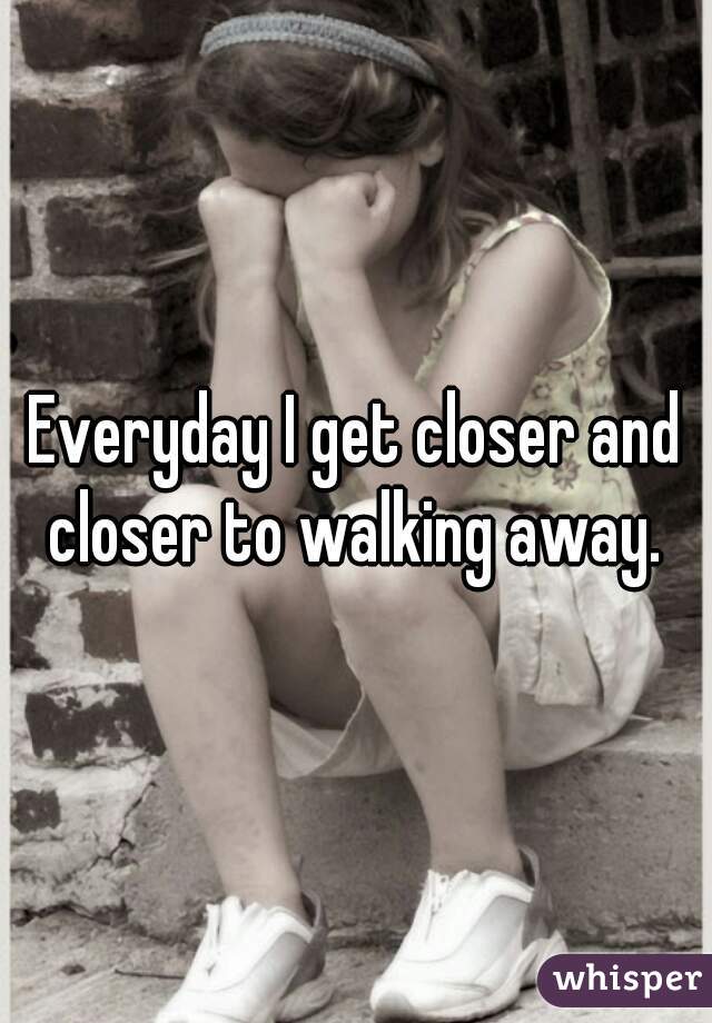 Everyday I get closer and closer to walking away. 