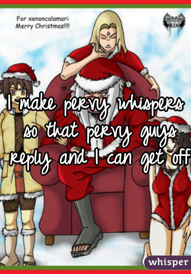 I make pervy whispers so that pervy guys reply and I can get off