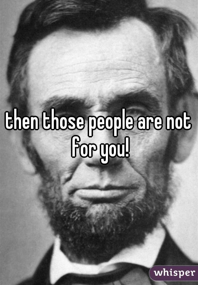 then those people are not for you!