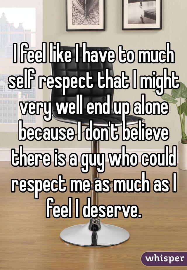 I feel like I have to much self respect that I might very well end up alone because I don't believe there is a guy who could respect me as much as I feel I deserve.  