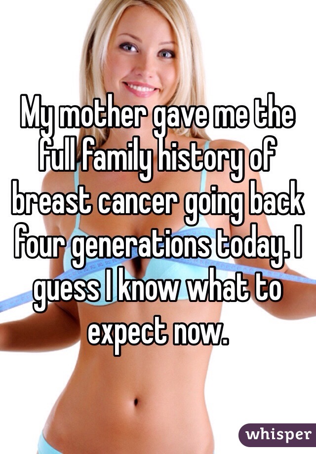 My mother gave me the full family history of breast cancer going back four generations today. I guess I know what to expect now. 