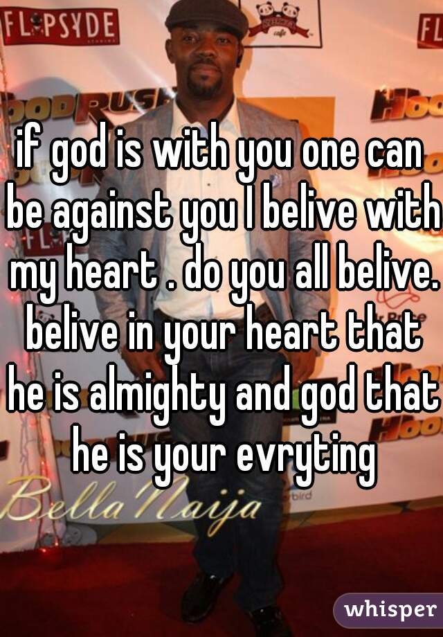 if god is with you one can be against you I belive with my heart . do you all belive. belive in your heart that he is almighty and god that he is your evryting